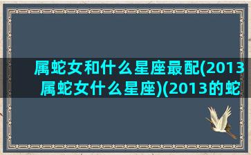 属蛇女和什么星座最配(2013属蛇女什么星座)(2013的蛇跟什么配)