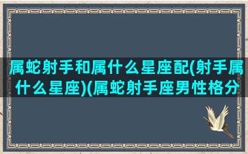 属蛇射手和属什么星座配(射手属什么星座)(属蛇射手座男性格分析)