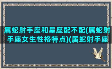 属蛇射手座和星座配不配(属蛇射手座女生性格特点)(属蛇射手座的是什么命)