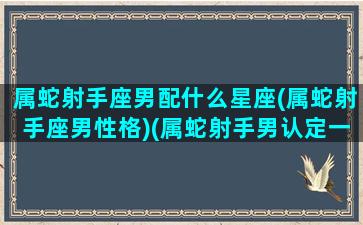 属蛇射手座男配什么星座(属蛇射手座男性格)(属蛇射手男认定一个人的表现)