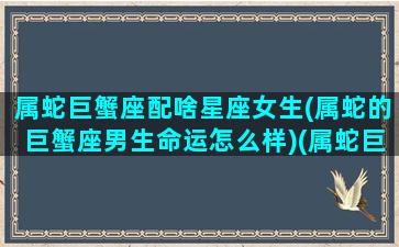 属蛇巨蟹座配啥星座女生(属蛇的巨蟹座男生命运怎么样)(属蛇巨蟹座女生性格)