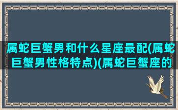 属蛇巨蟹男和什么星座最配(属蛇巨蟹男性格特点)(属蛇巨蟹座的男生性格好不好)