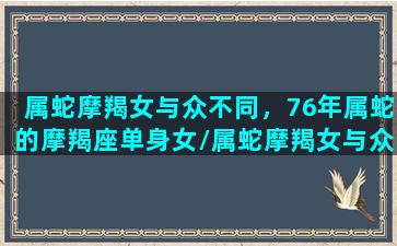 属蛇摩羯女与众不同，76年属蛇的摩羯座单身女/属蛇摩羯女与众不同，76年属蛇的摩羯座单身女-我的网站