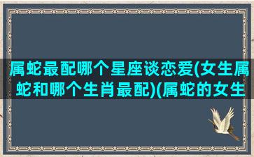 属蛇最配哪个星座谈恋爱(女生属蛇和哪个生肖最配)(属蛇的女生和什么配)