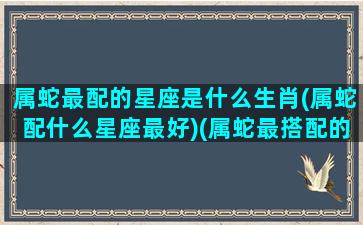 属蛇最配的星座是什么生肖(属蛇配什么星座最好)(属蛇最搭配的生肖)