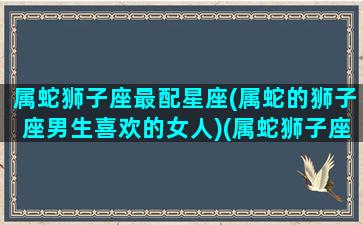 属蛇狮子座最配星座(属蛇的狮子座男生喜欢的女人)(属蛇狮子座和什么生肖最配)