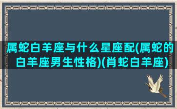 属蛇白羊座与什么星座配(属蛇的白羊座男生性格)(肖蛇白羊座)