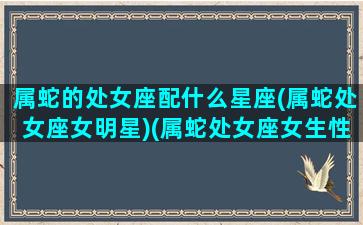 属蛇的处女座配什么星座(属蛇处女座女明星)(属蛇处女座女生性格特点)