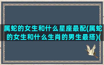 属蛇的女生和什么星座最配(属蛇的女生和什么生肖的男生最搭)(属蛇的女生跟什么属相合)