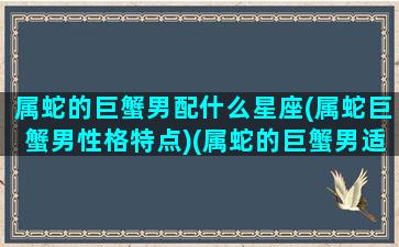 属蛇的巨蟹男配什么星座(属蛇巨蟹男性格特点)(属蛇的巨蟹男适合什么工作)