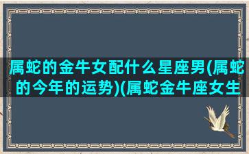 属蛇的金牛女配什么星座男(属蛇的今年的运势)(属蛇金牛座女生的爱情)