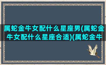 属蛇金牛女配什么星座男(属蛇金牛女配什么星座合适)(属蛇金牛女喜欢什么样男人)