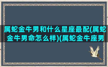 属蛇金牛男和什么星座最配(属蛇金牛男命怎么样)(属蛇金牛座男生致命弱点)