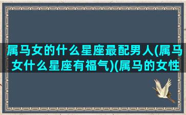 属马女的什么星座最配男人(属马女什么星座有福气)(属马的女性与什么男性最配最)