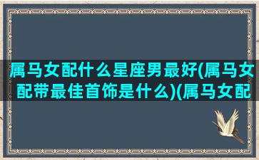 属马女配什么星座男最好(属马女配带最佳首饰是什么)(属马女配什么生肖男最好)