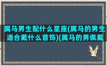 属马男生配什么星座(属马的男生适合戴什么首饰)(属马的男佩戴什么最旺财)