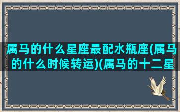 属马的什么星座最配水瓶座(属马的什么时候转运)(属马的十二星座配对)