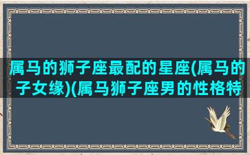 属马的狮子座最配的星座(属马的子女缘)(属马狮子座男的性格特征)