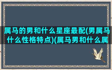 属马的男和什么星座最配(男属马什么性格特点)(属马男和什么属相最般配)