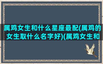 属鸡女生和什么星座最配(属鸡的女生取什么名字好)(属鸡女生和什么属相最配)