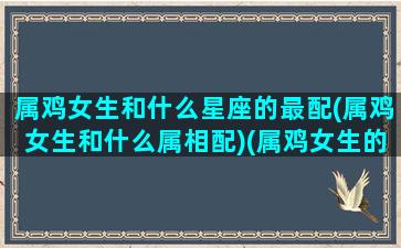 属鸡女生和什么星座的最配(属鸡女生和什么属相配)(属鸡女生的和什么属相最配婚)