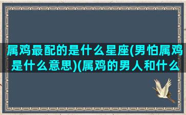 属鸡最配的是什么星座(男怕属鸡是什么意思)(属鸡的男人和什么属相最配)