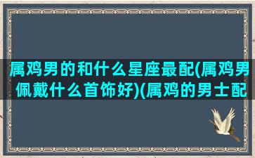 属鸡男的和什么星座最配(属鸡男佩戴什么首饰好)(属鸡的男士配什么生肖好)