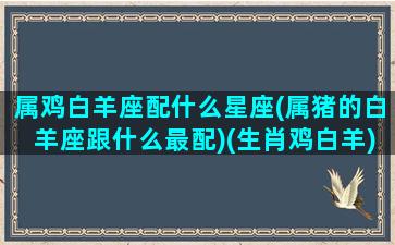 属鸡白羊座配什么星座(属猪的白羊座跟什么最配)(生肖鸡白羊)