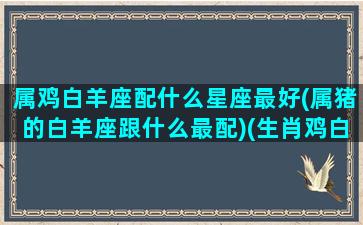 属鸡白羊座配什么星座最好(属猪的白羊座跟什么最配)(生肖鸡白羊)