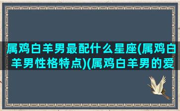 属鸡白羊男最配什么星座(属鸡白羊男性格特点)(属鸡白羊男的爱情运势)