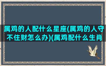 属鸡的人配什么星座(属鸡的人守不住财怎么办)(属鸡配什么生肖最好运)