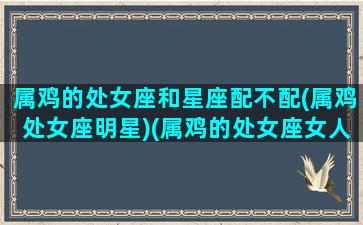 属鸡的处女座和星座配不配(属鸡处女座明星)(属鸡的处女座女人感情)