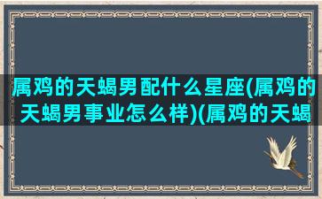 属鸡的天蝎男配什么星座(属鸡的天蝎男事业怎么样)(属鸡的天蝎座男人忌讳什么)