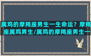 属鸡的摩羯座男生一生命运？摩羯座属鸡男生/属鸡的摩羯座男生一生命运？摩羯座属鸡男生-我的网站