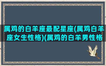 属鸡的白羊座最配星座(属鸡白羊座女生性格)(属鸡的白羊男性格分析)