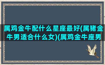 属鸡金牛配什么星座最好(属猪金牛男适合什么女)(属鸡金牛座男最佳配偶)