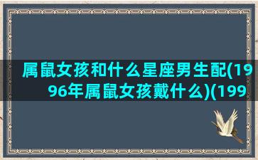 属鼠女孩和什么星座男生配(1996年属鼠女孩戴什么)(1996鼠女最佳婚配)