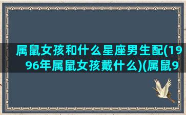 属鼠女孩和什么星座男生配(1996年属鼠女孩戴什么)(属鼠96女的和什么属相最配)