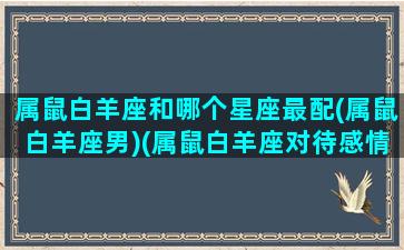 属鼠白羊座和哪个星座最配(属鼠白羊座男)(属鼠白羊座对待感情)