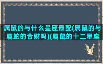属鼠的与什么星座最配(属鼠的与属蛇的合财吗)(属鼠的十二星座配对)