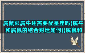 属鼠跟属牛还需要配星座吗(属牛和属鼠的结合财运如何)(属鼠和属牛适合做夫妻吗)