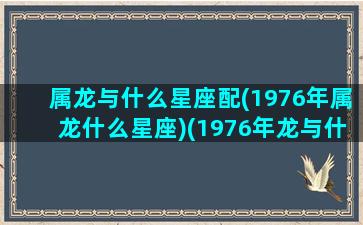 属龙与什么星座配(1976年属龙什么星座)(1976年龙与什么最配)