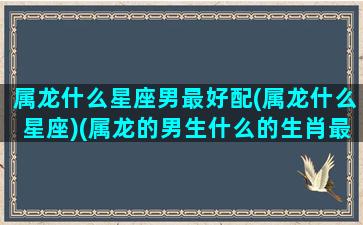 属龙什么星座男最好配(属龙什么星座)(属龙的男生什么的生肖最配)