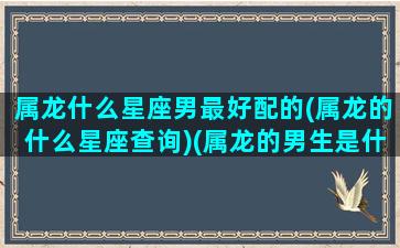 属龙什么星座男最好配的(属龙的什么星座查询)(属龙的男生是什么座)