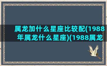 属龙加什么星座比较配(1988年属龙什么星座)(1988属龙的最佳配偶)