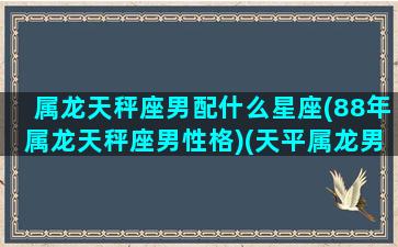 属龙天秤座男配什么星座(88年属龙天秤座男性格)(天平属龙男)