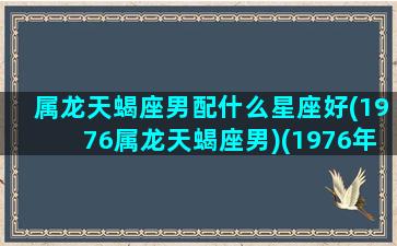 属龙天蝎座男配什么星座好(1976属龙天蝎座男)(1976年属龙天蝎座男人)