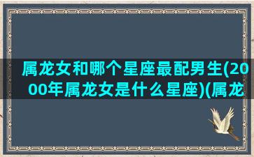 属龙女和哪个星座最配男生(2000年属龙女是什么星座)(属龙女最佳婚配00年)