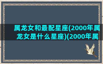 属龙女和最配星座(2000年属龙女是什么星座)(2000年属龙女生婚配)