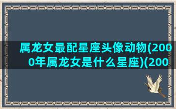 属龙女最配星座头像动物(2000年属龙女是什么星座)(2000年属龙女最佳配偶)